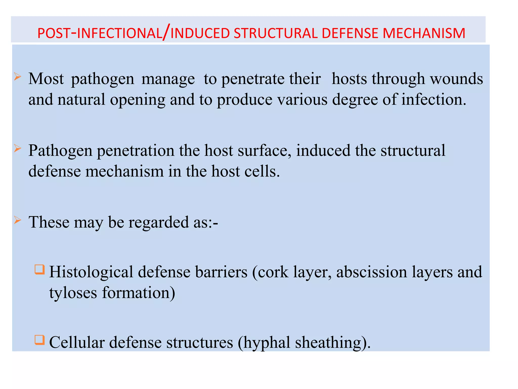 POST-INFECTIONAL/INDUCED STRUCTURAL DEFENSE MECHANISM
 Most pathogen manage to penetrate their hosts through wounds
and natural opening and to produce various degree of infection.
 Pathogen penetration the host surface, induced the structural
defense mechanism in the host cells.
 These may be regarded as:-
 Histological defense barriers (cork layer, abscission layers and
tyloses formation)
 Cellular defense structures (hyphal sheathing).
 