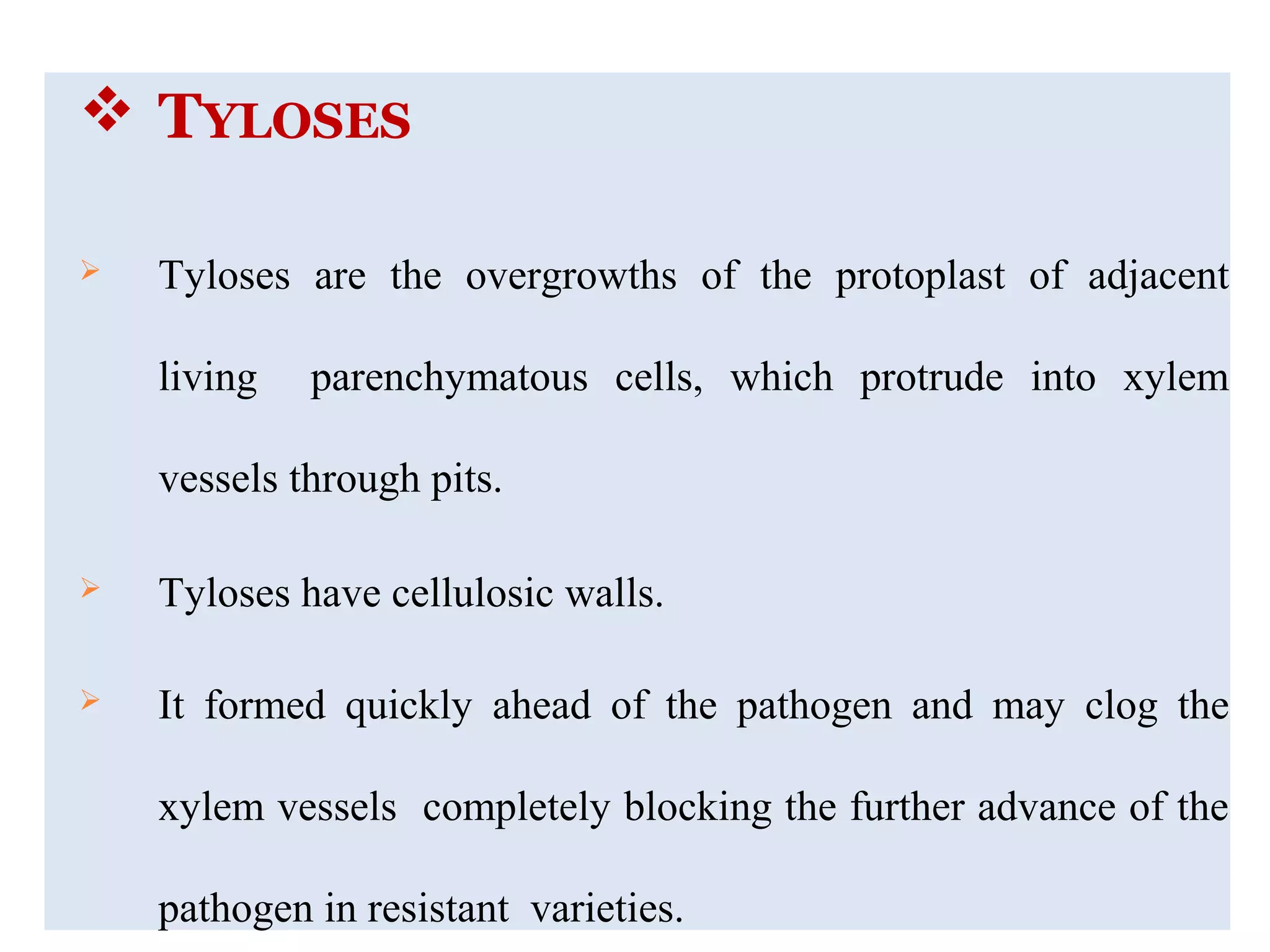  TYLOSES
 Tyloses are the overgrowths of the protoplast of adjacent
living parenchymatous cells, which protrude into xylem
vessels through pits.
 Tyloses have cellulosic walls.
 It formed quickly ahead of the pathogen and may clog the
xylem vessels completely blocking the further advance of the
pathogen in resistant varieties.
 