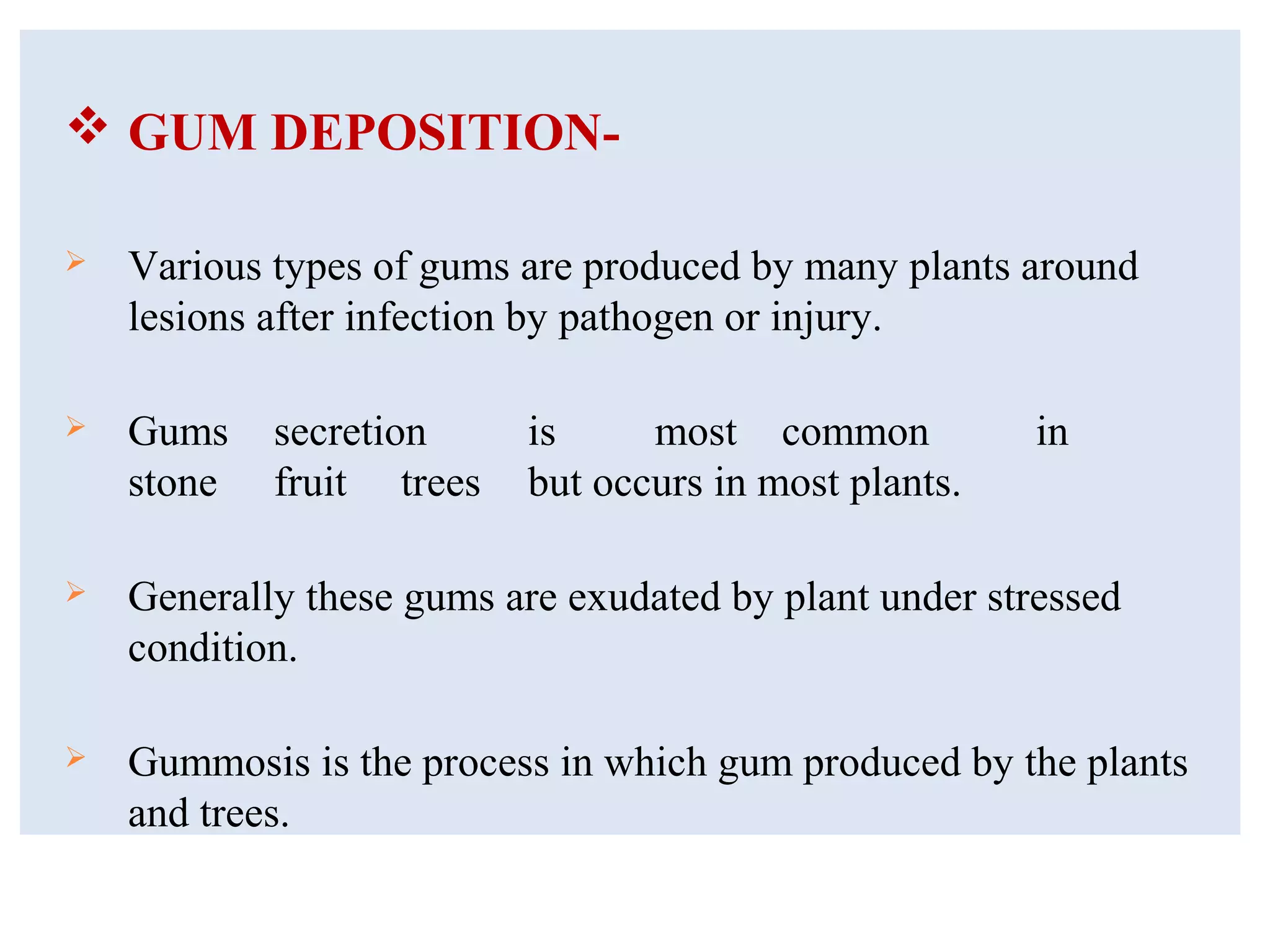  GUM DEPOSITION-
 Various types of gums are produced by many plants around
lesions after infection by pathogen or injury.
 Gums secretion is most common in
stone fruit trees but occurs in most plants.
 Generally these gums are exudated by plant under stressed
condition.
 Gummosis is the process in which gum produced by the plants
and trees.
 