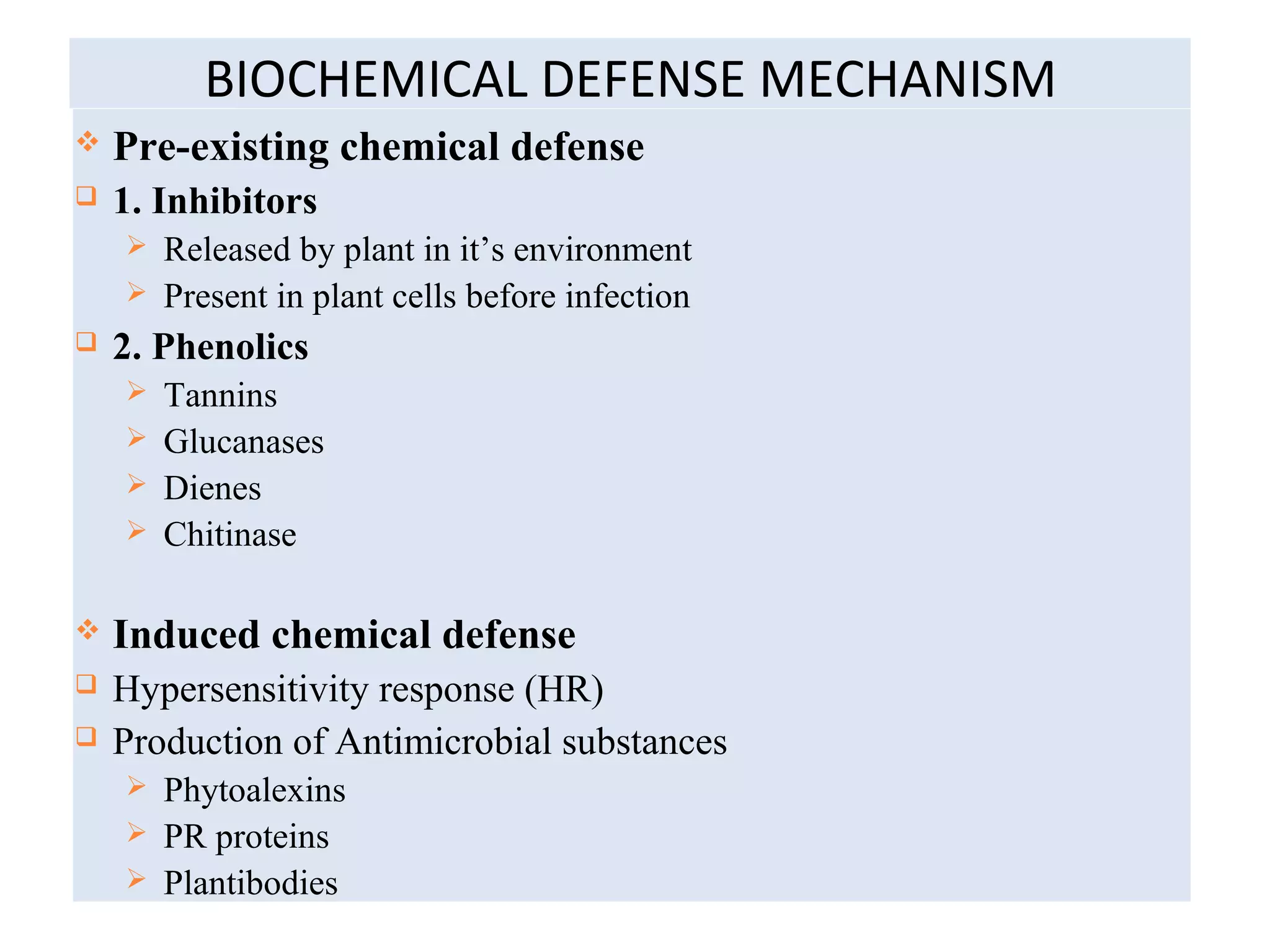 BIOCHEMICAL DEFENSE MECHANISM
 Pre-existing chemical defense
 1. Inhibitors
 Released by plant in it’s environment
 Present in plant cells before infection
 2. Phenolics
 Tannins
 Glucanases
 Dienes
 Chitinase
 Induced chemical defense
 Hypersensitivity response (HR)
 Production of Antimicrobial substances
 Phytoalexins
 PR proteins
 Plantibodies
 