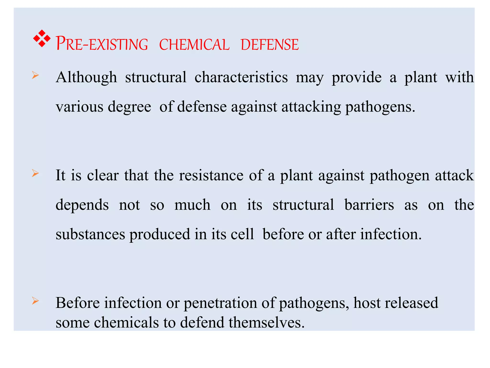 PRE-EXISTING CHEMICAL DEFENSE
 Although structural characteristics may provide a plant with
various degree of defense against attacking pathogens.
 It is clear that the resistance of a plant against pathogen attack
depends not so much on its structural barriers as on the
substances produced in its cell before or after infection.
 Before infection or penetration of pathogens, host released
some chemicals to defend themselves.
 