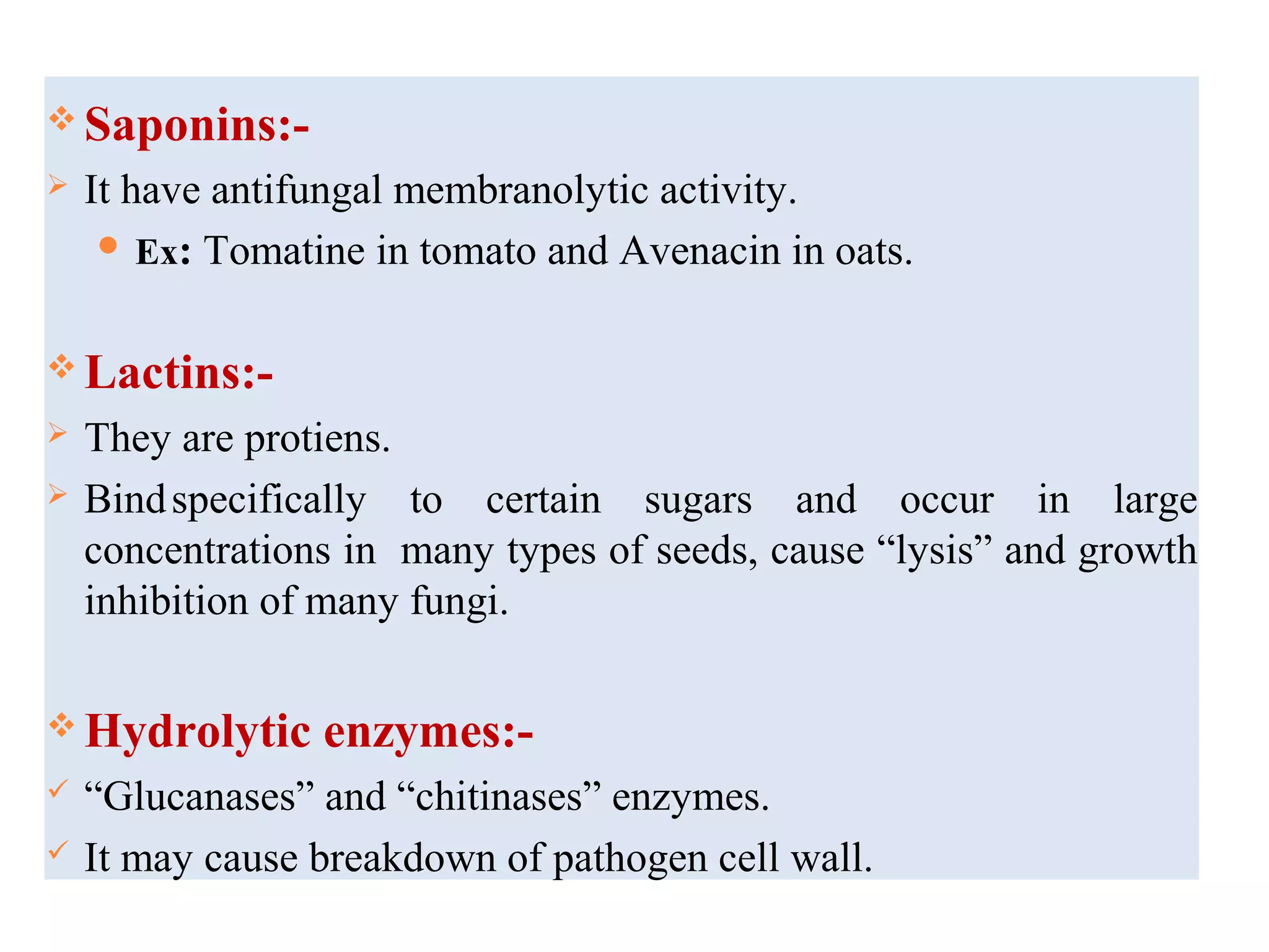  Saponins:-
 It have antifungal membranolytic activity.
 Ex: Tomatine in tomato and Avenacin in oats.
 Lactins:-
 They are protiens.
 Bindspecifically to certain sugars and occur in large
concentrations in many types of seeds, cause “lysis” and growth
inhibition of many fungi.
 Hydrolytic enzymes:-
 “Glucanases” and “chitinases” enzymes.
 It may cause breakdown of pathogen cell wall.
 