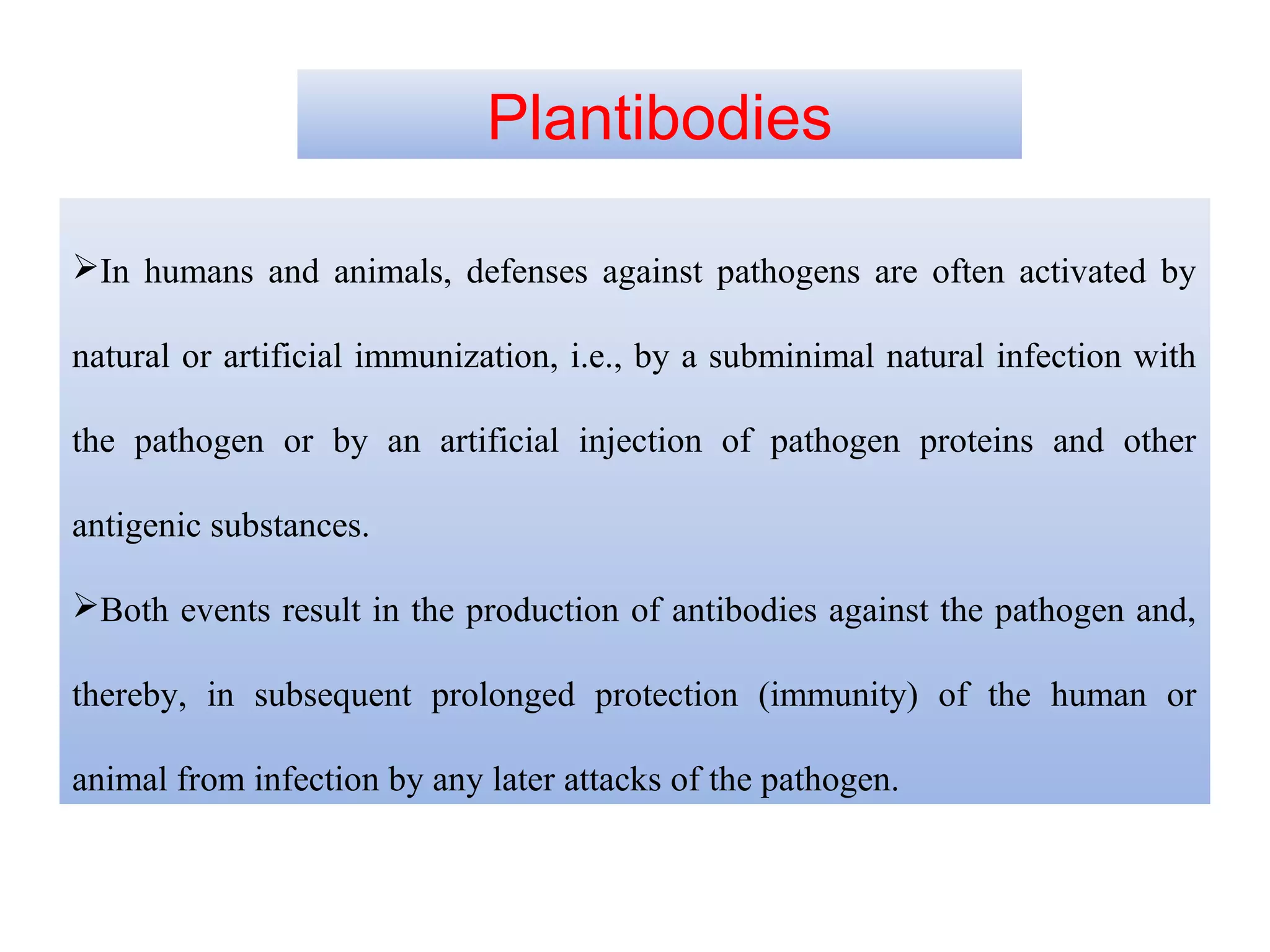 In humans and animals, defenses against pathogens are often activated by
natural or artificial immunization, i.e., by a subminimal natural infection with
the pathogen or by an artificial injection of pathogen proteins and other
antigenic substances.
Both events result in the production of antibodies against the pathogen and,
thereby, in subsequent prolonged protection (immunity) of the human or
animal from infection by any later attacks of the pathogen.
Plantibodies
 