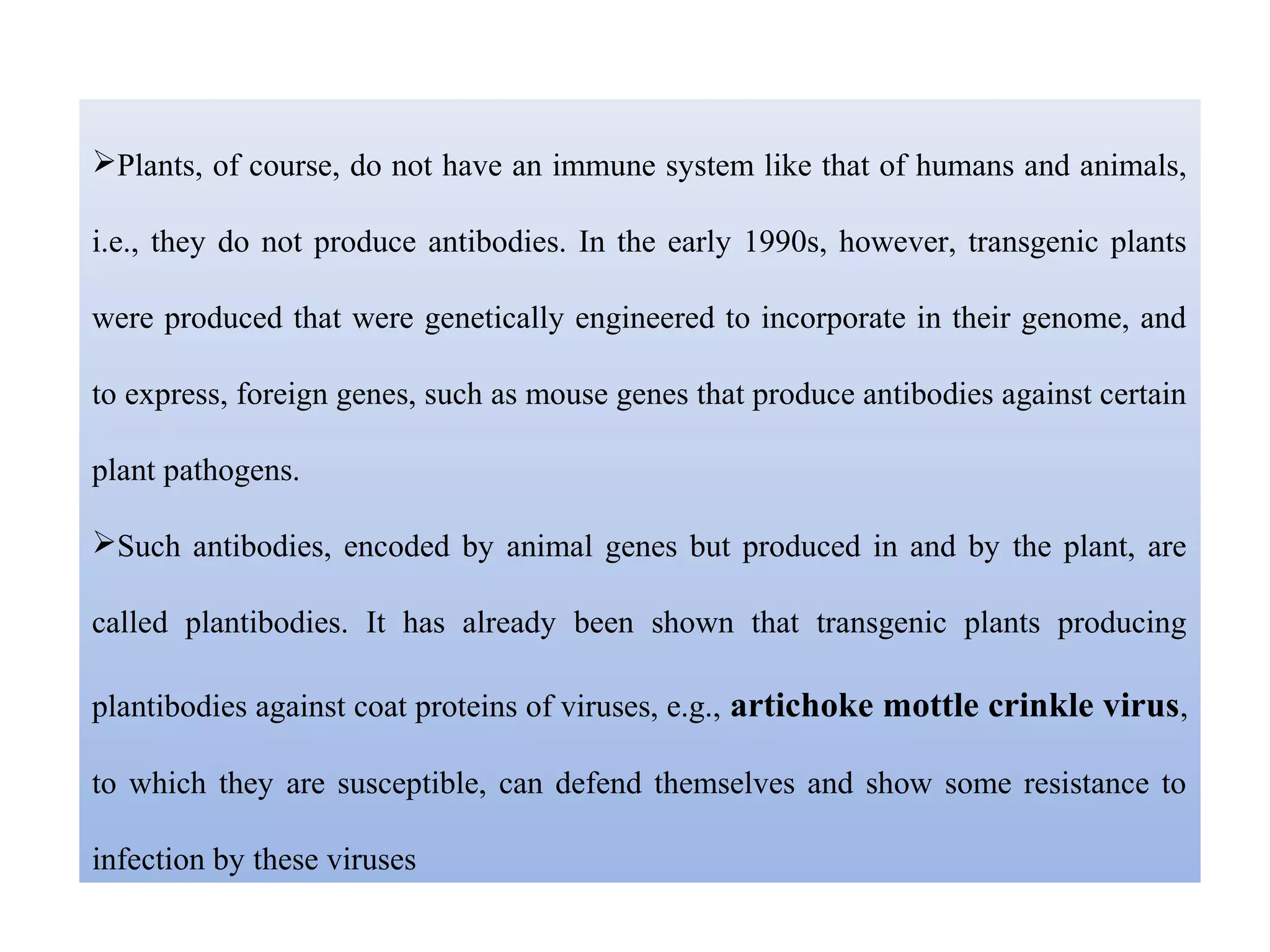 Plants, of course, do not have an immune system like that of humans and animals,
i.e., they do not produce antibodies. In the early 1990s, however, transgenic plants
were produced that were genetically engineered to incorporate in their genome, and
to express, foreign genes, such as mouse genes that produce antibodies against certain
plant pathogens.
Such antibodies, encoded by animal genes but produced in and by the plant, are
called plantibodies. It has already been shown that transgenic plants producing
plantibodies against coat proteins of viruses, e.g., artichoke mottle crinkle virus,
to which they are susceptible, can defend themselves and show some resistance to
infection by these viruses
 
