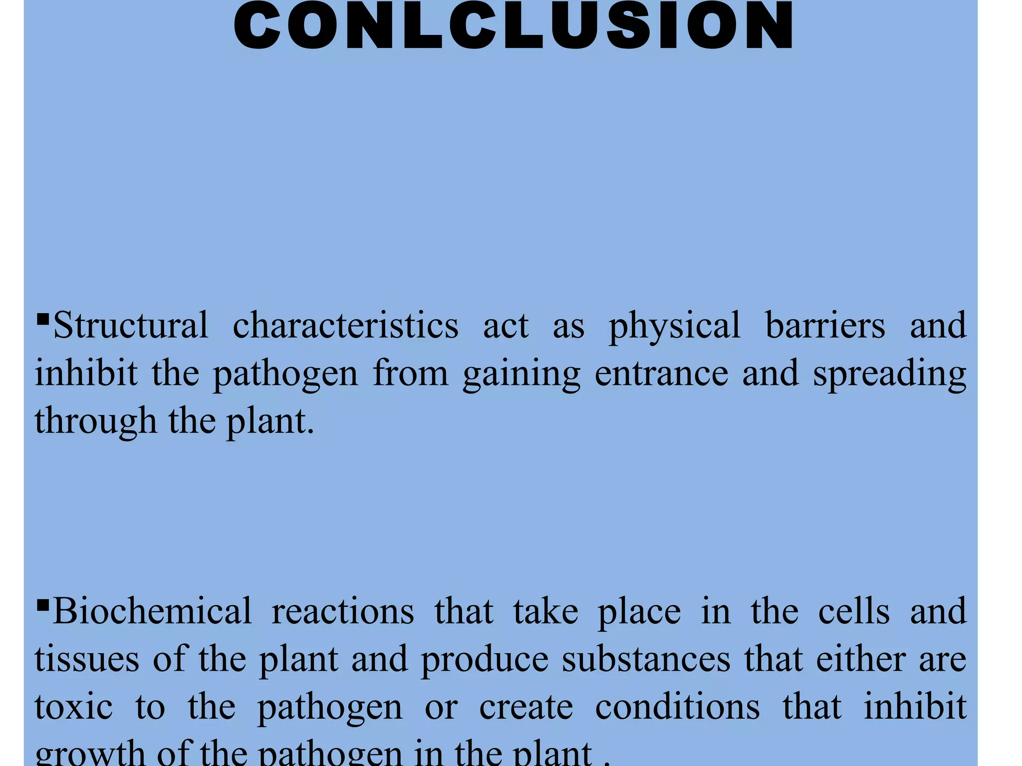CONLCLUSION
Structural characteristics act as physical barriers and
inhibit the pathogen from gaining entrance and spreading
through the plant.
Biochemical reactions that take place in the cells and
tissues of the plant and produce substances that either are
toxic to the pathogen or create conditions that inhibit
 