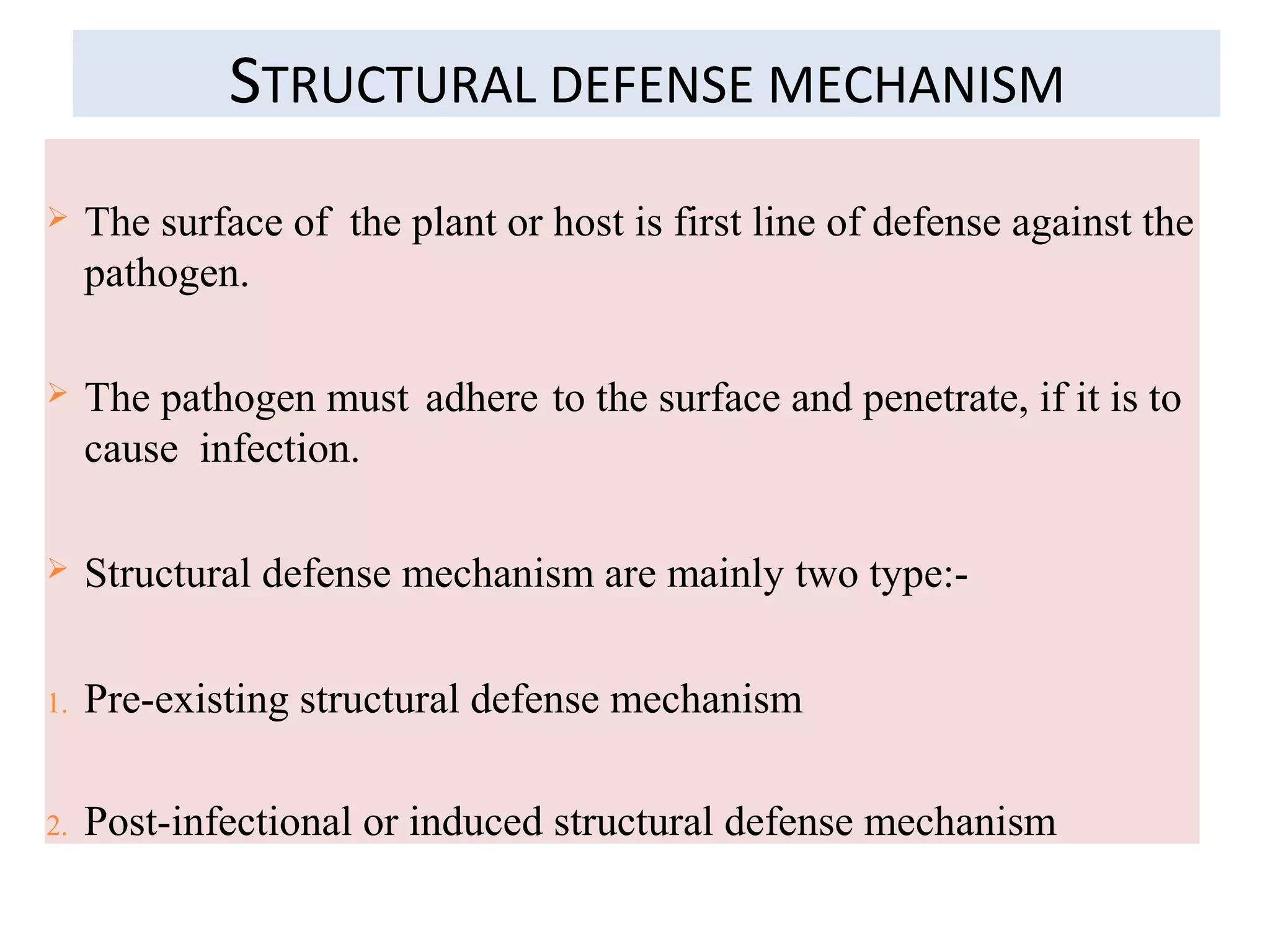 STRUCTURAL DEFENSE MECHANISM
 The surface of the plant or host is first line of defense against the
pathogen.
 The pathogen must adhere to the surface and penetrate, if it is to
cause infection.
 Structural defense mechanism are mainly two type:-
1. Pre-existing structural defense mechanism
2. Post-infectional or induced structural defense mechanism
 