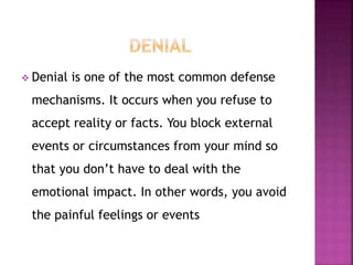  Denial is one of the most common defense
mechanisms. It occurs when you refuse to
accept reality or facts. You block external
events or circumstances from your mind so
that you don’t have to deal with the
emotional impact. In other words, you avoid
the painful feelings or events
 
