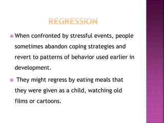 When confronted by stressful events, people
sometimes abandon coping strategies and
revert to patterns of behavior used earlier in
development.
 They might regress by eating meals that
they were given as a child, watching old
films or cartoons.
 