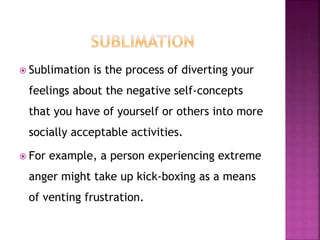  Sublimation is the process of diverting your
feelings about the negative self-concepts
that you have of yourself or others into more
socially acceptable activities.
 For example, a person experiencing extreme
anger might take up kick-boxing as a means
of venting frustration.
 