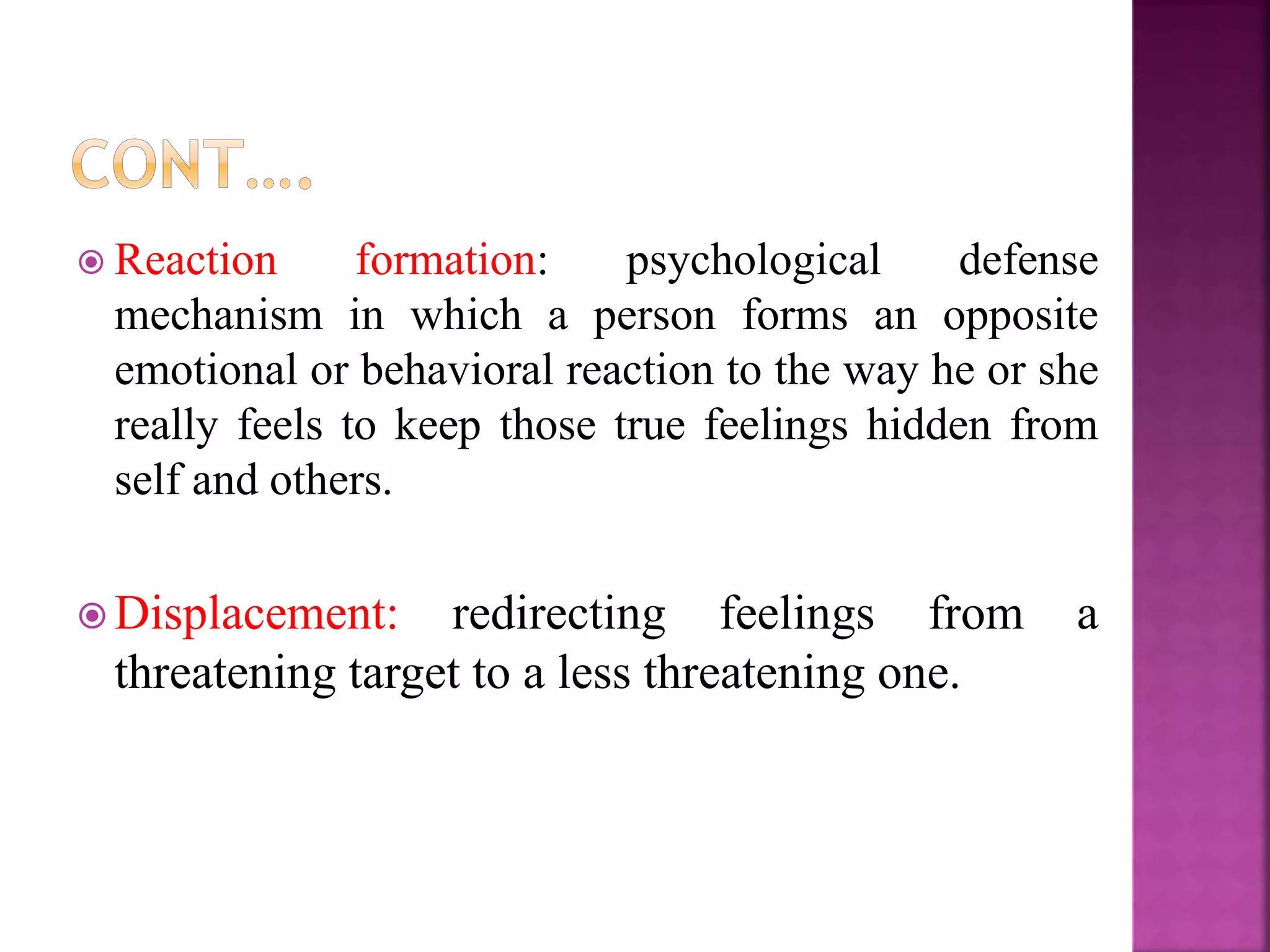  Reaction formation: psychological defense
mechanism in which a person forms an opposite
emotional or behavioral reaction to the way he or she
really feels to keep those true feelings hidden from
self and others.
 Displacement: redirecting feelings from a
threatening target to a less threatening one.
 
