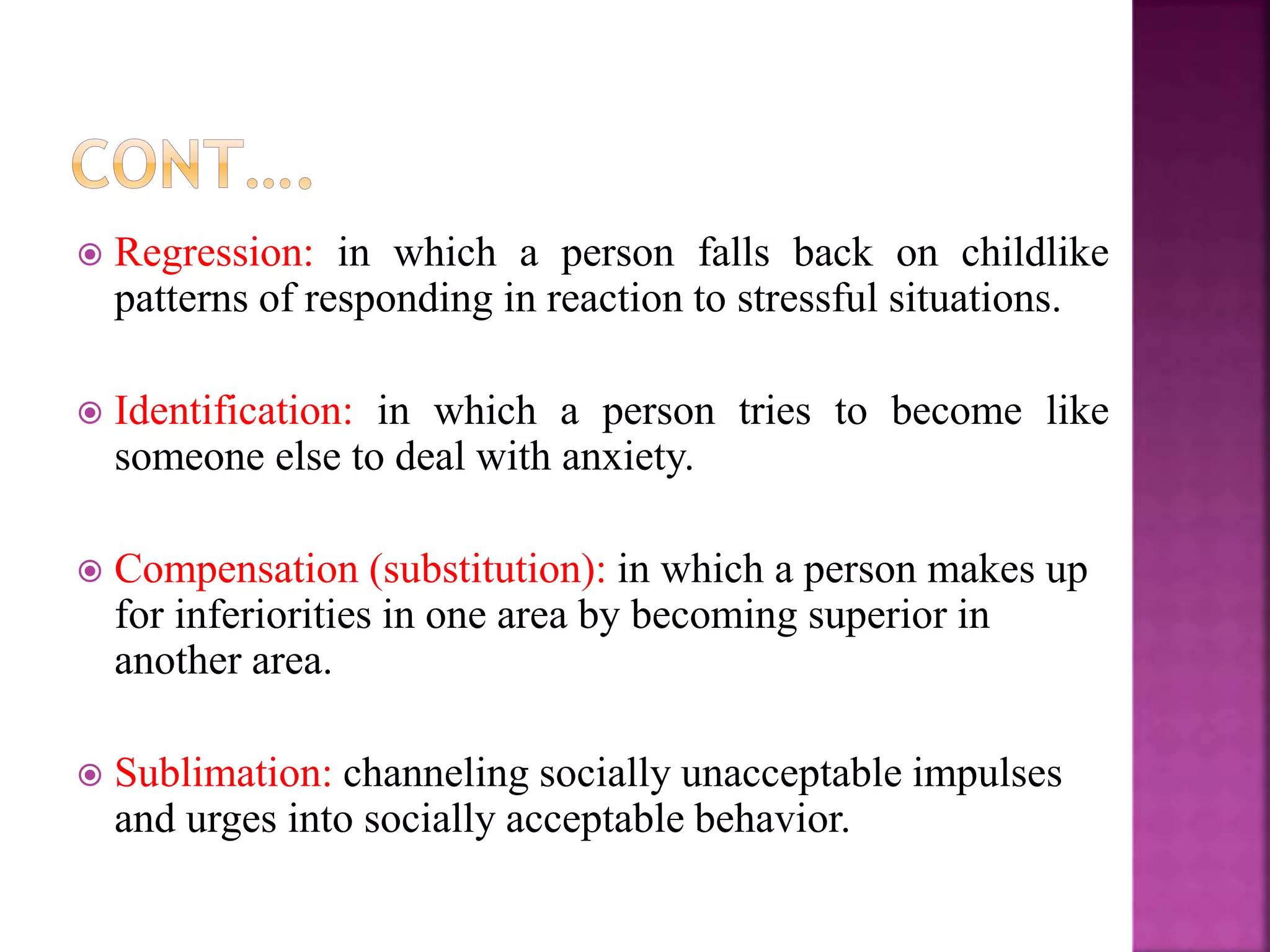  Regression: in which a person falls back on childlike
patterns of responding in reaction to stressful situations.
 Identification: in which a person tries to become like
someone else to deal with anxiety.
 Compensation (substitution): in which a person makes up
for inferiorities in one area by becoming superior in
another area.
 Sublimation: channeling socially unacceptable impulses
and urges into socially acceptable behavior.
 