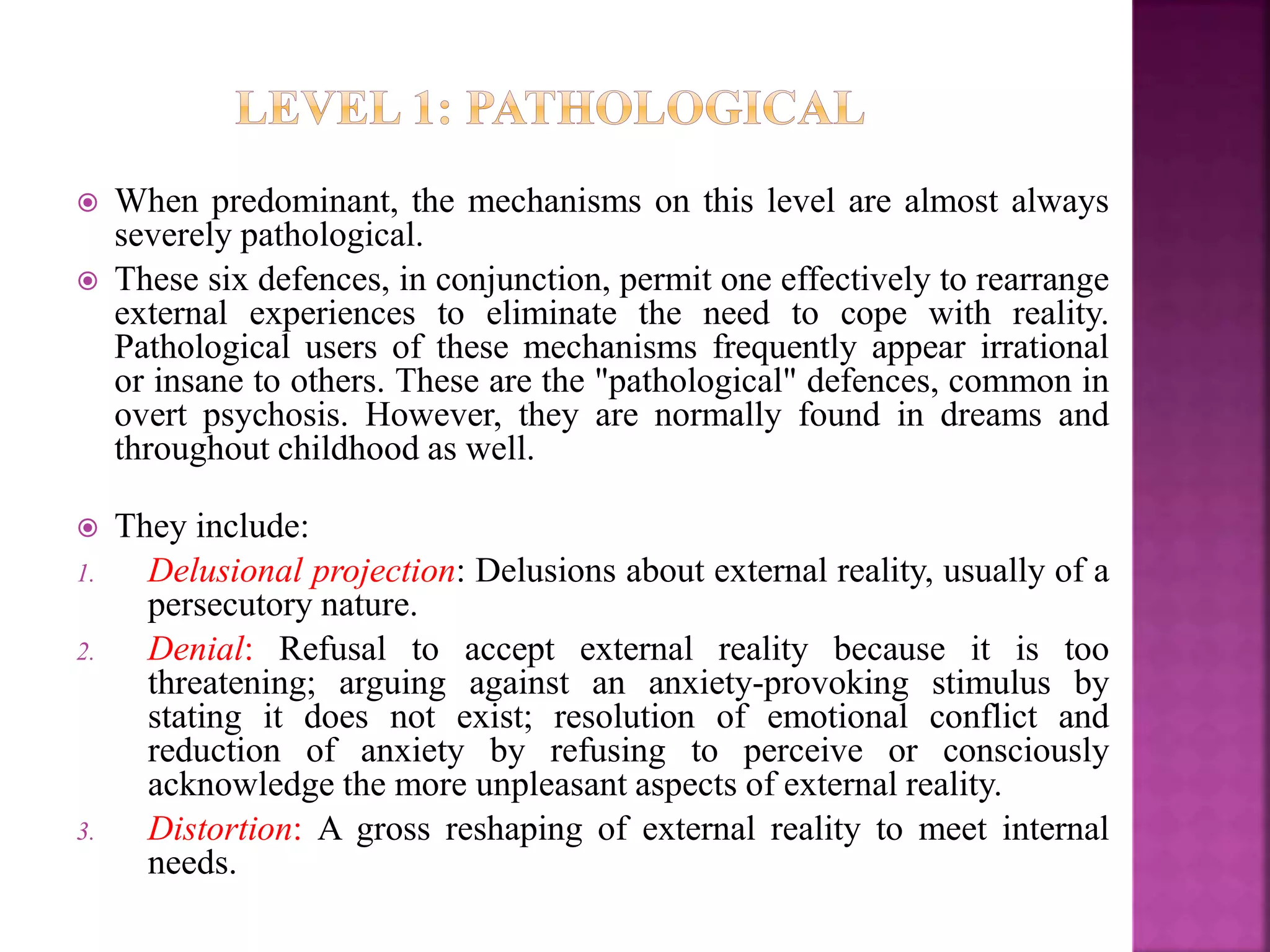  When predominant, the mechanisms on this level are almost always
severely pathological.
 These six defences, in conjunction, permit one effectively to rearrange
external experiences to eliminate the need to cope with reality.
Pathological users of these mechanisms frequently appear irrational
or insane to others. These are the "pathological" defences, common in
overt psychosis. However, they are normally found in dreams and
throughout childhood as well.
 They include:
1. Delusional projection: Delusions about external reality, usually of a
persecutory nature.
2. Denial: Refusal to accept external reality because it is too
threatening; arguing against an anxiety-provoking stimulus by
stating it does not exist; resolution of emotional conflict and
reduction of anxiety by refusing to perceive or consciously
acknowledge the more unpleasant aspects of external reality.
3. Distortion: A gross reshaping of external reality to meet internal
needs.
 