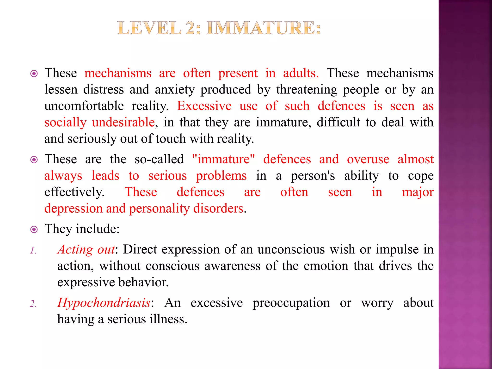  These mechanisms are often present in adults. These mechanisms
lessen distress and anxiety produced by threatening people or by an
uncomfortable reality. Excessive use of such defences is seen as
socially undesirable, in that they are immature, difficult to deal with
and seriously out of touch with reality.
 These are the so-called "immature" defences and overuse almost
always leads to serious problems in a person's ability to cope
effectively. These defences are often seen in major
depression and personality disorders.
 They include:
1. Acting out: Direct expression of an unconscious wish or impulse in
action, without conscious awareness of the emotion that drives the
expressive behavior.
2. Hypochondriasis: An excessive preoccupation or worry about
having a serious illness.
 