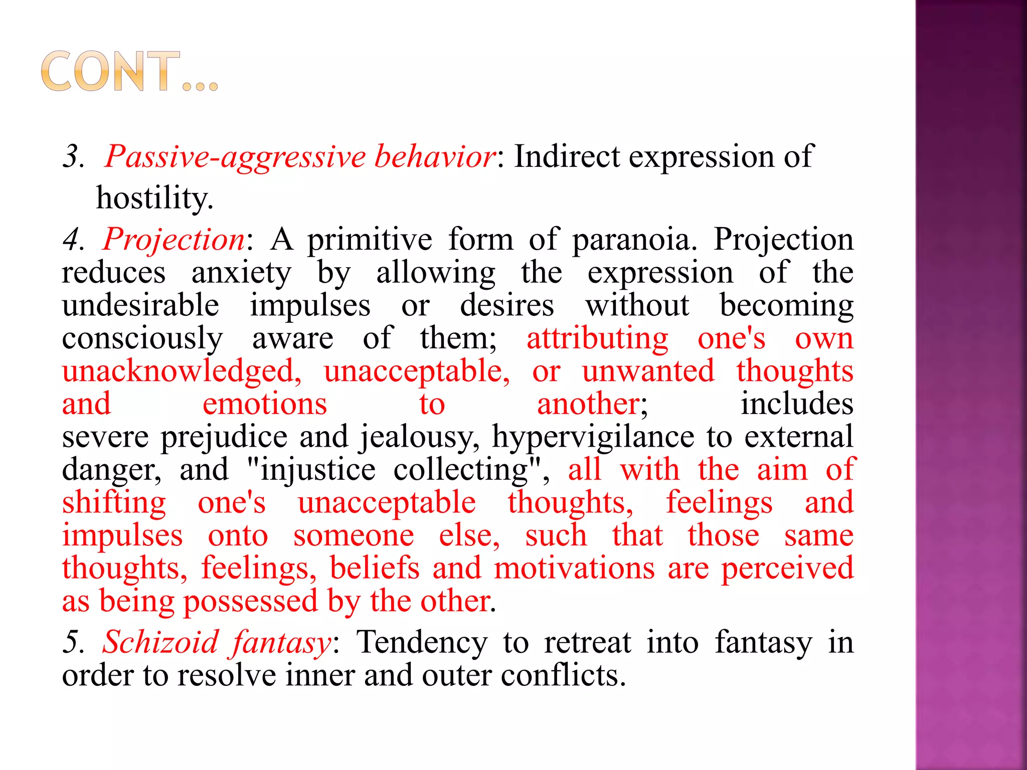 3. Passive-aggressive behavior: Indirect expression of
hostility.
4. Projection: A primitive form of paranoia. Projection
reduces anxiety by allowing the expression of the
undesirable impulses or desires without becoming
consciously aware of them; attributing one's own
unacknowledged, unacceptable, or unwanted thoughts
and emotions to another; includes
severe prejudice and jealousy, hypervigilance to external
danger, and "injustice collecting", all with the aim of
shifting one's unacceptable thoughts, feelings and
impulses onto someone else, such that those same
thoughts, feelings, beliefs and motivations are perceived
as being possessed by the other.
5. Schizoid fantasy: Tendency to retreat into fantasy in
order to resolve inner and outer conflicts.
 
