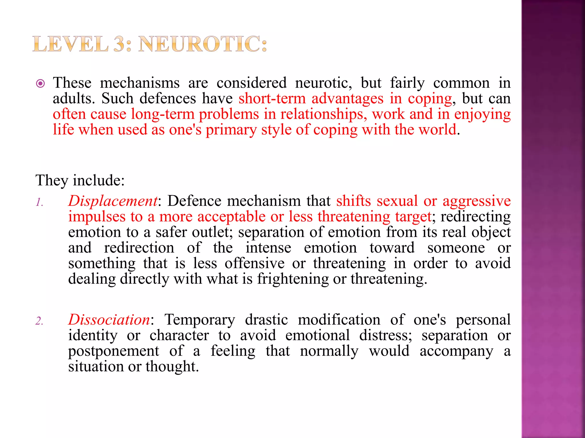  These mechanisms are considered neurotic, but fairly common in
adults. Such defences have short-term advantages in coping, but can
often cause long-term problems in relationships, work and in enjoying
life when used as one's primary style of coping with the world.
They include:
1. Displacement: Defence mechanism that shifts sexual or aggressive
impulses to a more acceptable or less threatening target; redirecting
emotion to a safer outlet; separation of emotion from its real object
and redirection of the intense emotion toward someone or
something that is less offensive or threatening in order to avoid
dealing directly with what is frightening or threatening.
2. Dissociation: Temporary drastic modification of one's personal
identity or character to avoid emotional distress; separation or
postponement of a feeling that normally would accompany a
situation or thought.
 