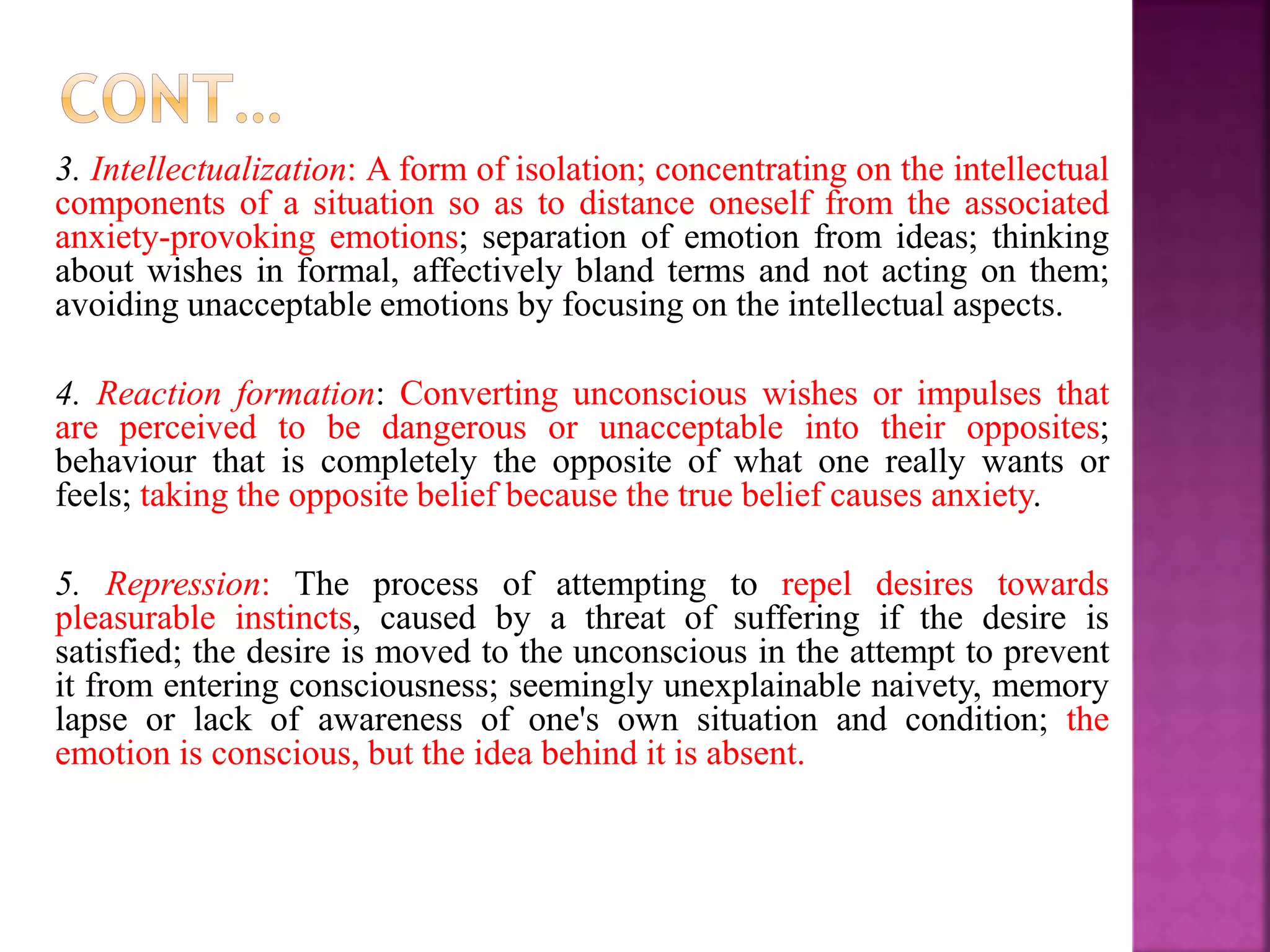 3. Intellectualization: A form of isolation; concentrating on the intellectual
components of a situation so as to distance oneself from the associated
anxiety-provoking emotions; separation of emotion from ideas; thinking
about wishes in formal, affectively bland terms and not acting on them;
avoiding unacceptable emotions by focusing on the intellectual aspects.
4. Reaction formation: Converting unconscious wishes or impulses that
are perceived to be dangerous or unacceptable into their opposites;
behaviour that is completely the opposite of what one really wants or
feels; taking the opposite belief because the true belief causes anxiety.
5. Repression: The process of attempting to repel desires towards
pleasurable instincts, caused by a threat of suffering if the desire is
satisfied; the desire is moved to the unconscious in the attempt to prevent
it from entering consciousness; seemingly unexplainable naivety, memory
lapse or lack of awareness of one's own situation and condition; the
emotion is conscious, but the idea behind it is absent.
 