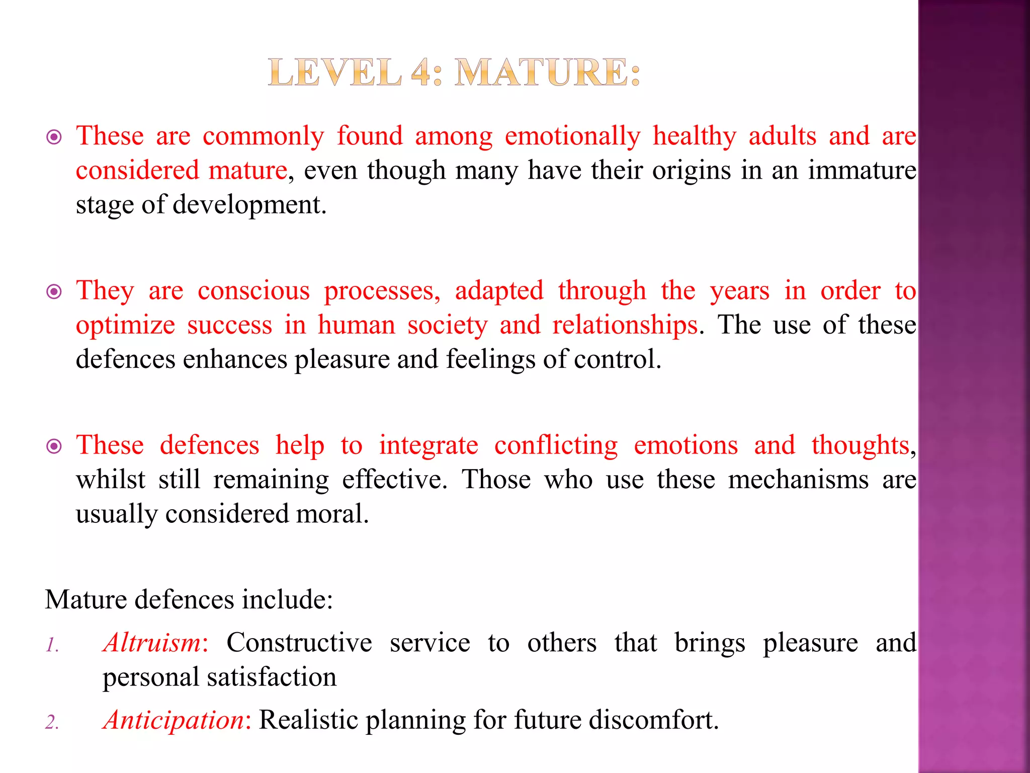  These are commonly found among emotionally healthy adults and are
considered mature, even though many have their origins in an immature
stage of development.
 They are conscious processes, adapted through the years in order to
optimize success in human society and relationships. The use of these
defences enhances pleasure and feelings of control.
 These defences help to integrate conflicting emotions and thoughts,
whilst still remaining effective. Those who use these mechanisms are
usually considered moral.
Mature defences include:
1. Altruism: Constructive service to others that brings pleasure and
personal satisfaction
2. Anticipation: Realistic planning for future discomfort.
 