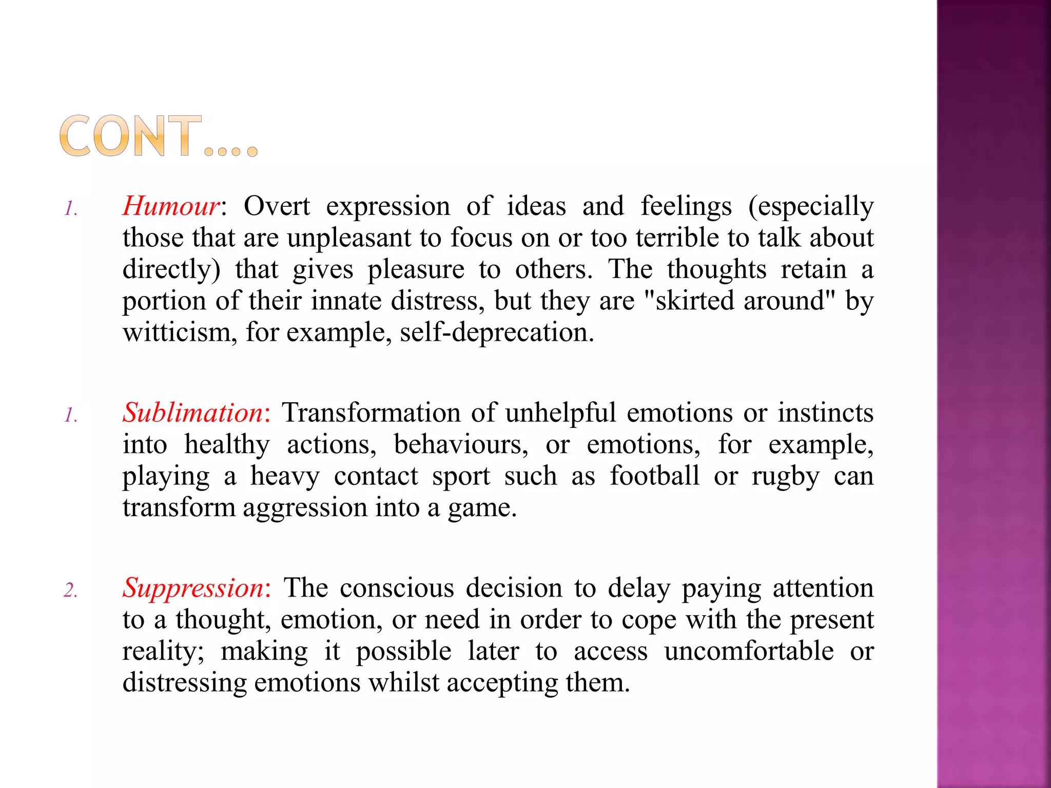 1. Humour: Overt expression of ideas and feelings (especially
those that are unpleasant to focus on or too terrible to talk about
directly) that gives pleasure to others. The thoughts retain a
portion of their innate distress, but they are "skirted around" by
witticism, for example, self-deprecation.
1. Sublimation: Transformation of unhelpful emotions or instincts
into healthy actions, behaviours, or emotions, for example,
playing a heavy contact sport such as football or rugby can
transform aggression into a game.
2. Suppression: The conscious decision to delay paying attention
to a thought, emotion, or need in order to cope with the present
reality; making it possible later to access uncomfortable or
distressing emotions whilst accepting them.
 