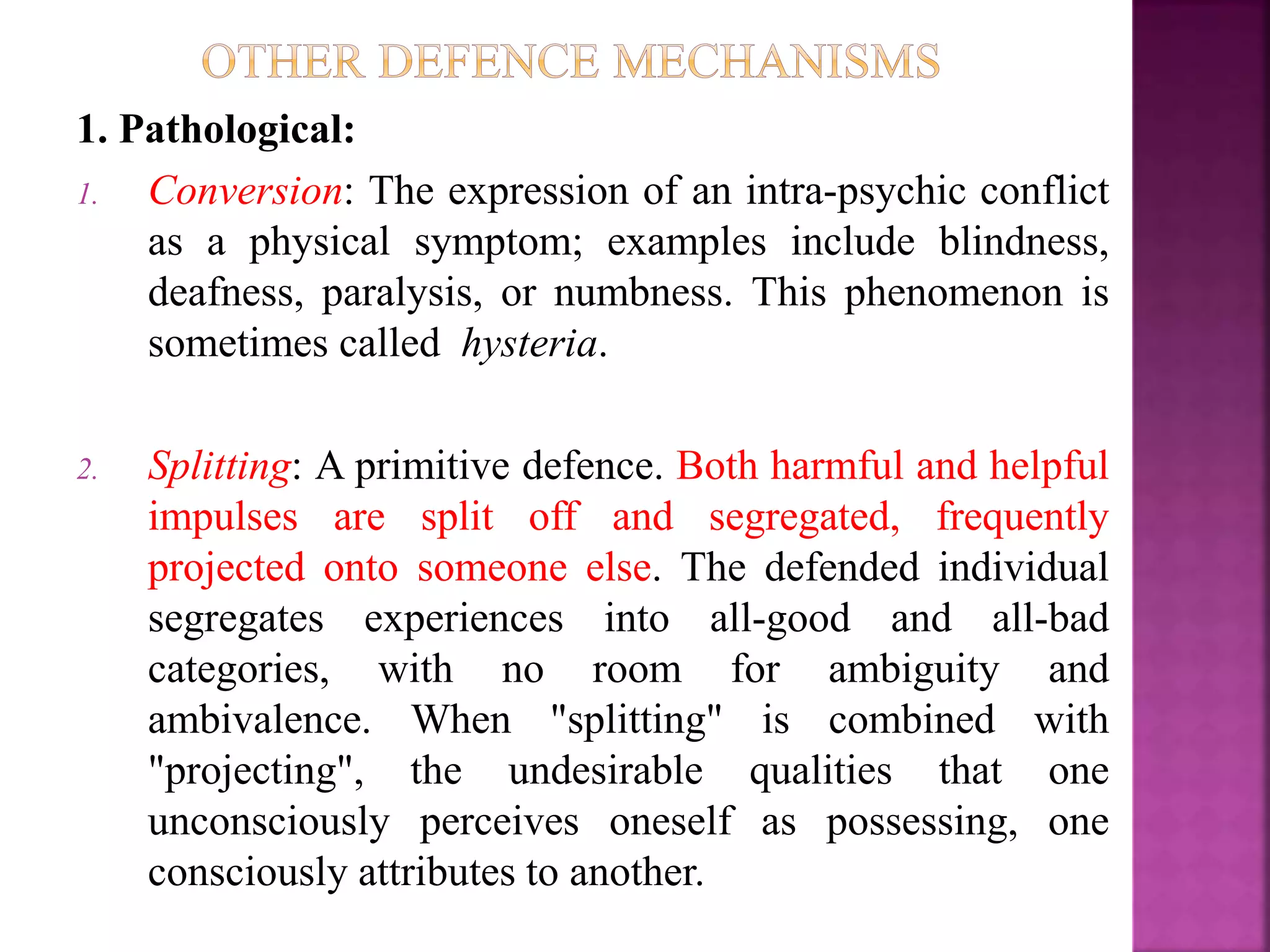 1. Pathological:
1. Conversion: The expression of an intra-psychic conflict
as a physical symptom; examples include blindness,
deafness, paralysis, or numbness. This phenomenon is
sometimes called hysteria.
2. Splitting: A primitive defence. Both harmful and helpful
impulses are split off and segregated, frequently
projected onto someone else. The defended individual
segregates experiences into all-good and all-bad
categories, with no room for ambiguity and
ambivalence. When "splitting" is combined with
"projecting", the undesirable qualities that one
unconsciously perceives oneself as possessing, one
consciously attributes to another.
 