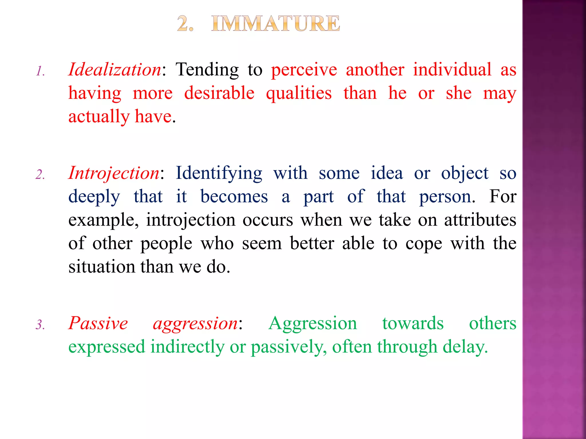 1. Idealization: Tending to perceive another individual as
having more desirable qualities than he or she may
actually have.
2. Introjection: Identifying with some idea or object so
deeply that it becomes a part of that person. For
example, introjection occurs when we take on attributes
of other people who seem better able to cope with the
situation than we do.
3. Passive aggression: Aggression towards others
expressed indirectly or passively, often through delay.
 