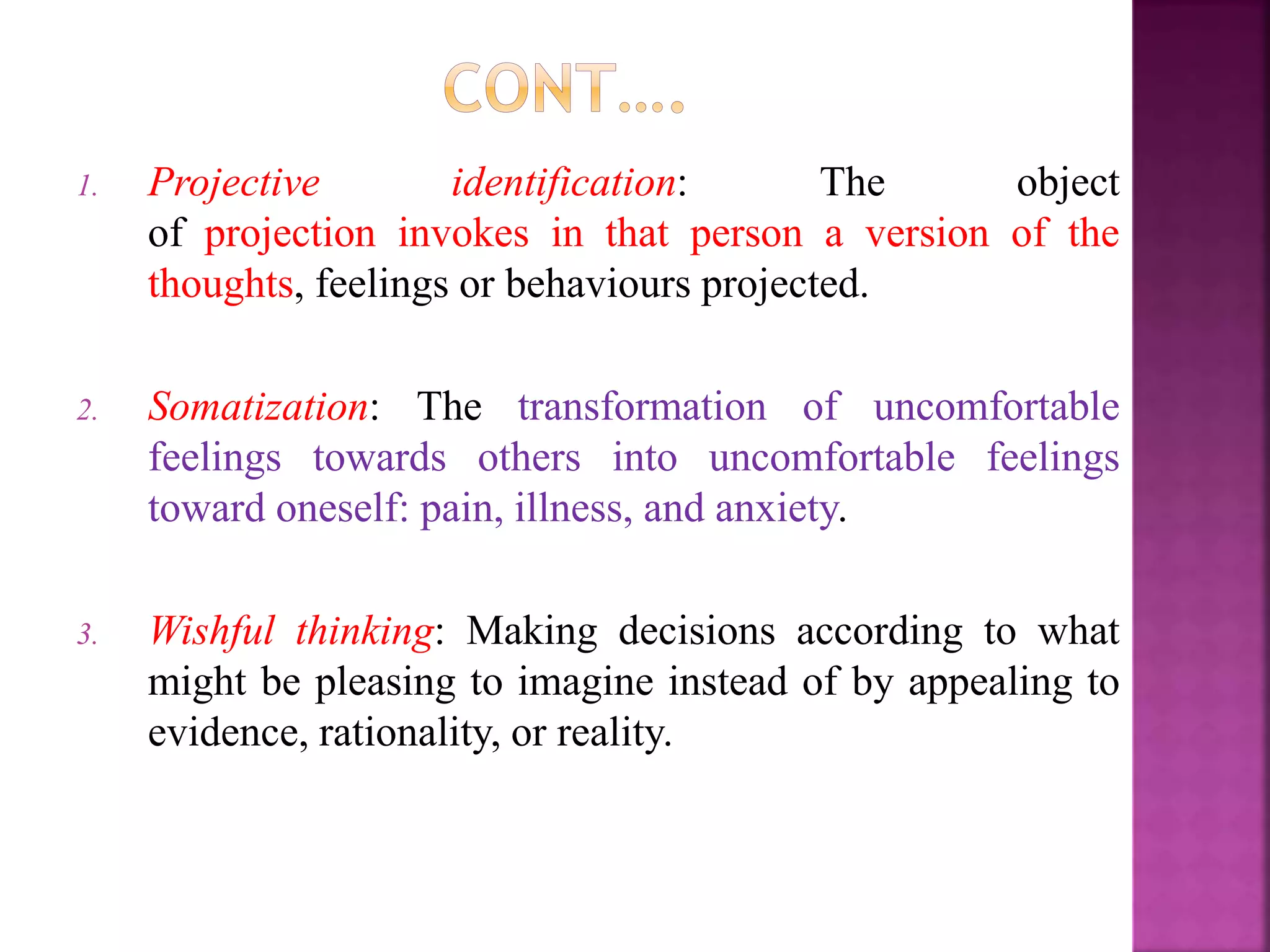 1. Projective identification: The object
of projection invokes in that person a version of the
thoughts, feelings or behaviours projected.
2. Somatization: The transformation of uncomfortable
feelings towards others into uncomfortable feelings
toward oneself: pain, illness, and anxiety.
3. Wishful thinking: Making decisions according to what
might be pleasing to imagine instead of by appealing to
evidence, rationality, or reality.
 
