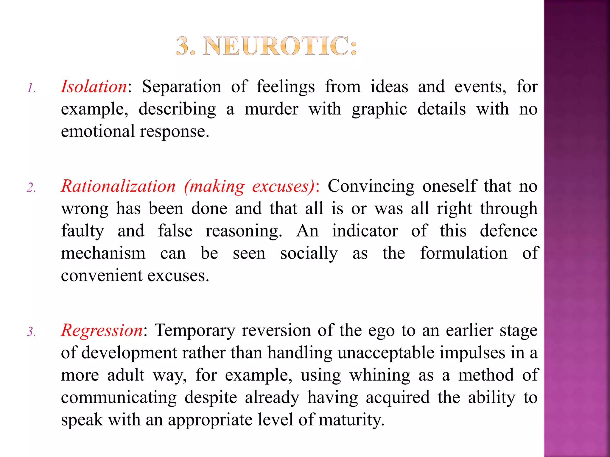 1. Isolation: Separation of feelings from ideas and events, for
example, describing a murder with graphic details with no
emotional response.
2. Rationalization (making excuses): Convincing oneself that no
wrong has been done and that all is or was all right through
faulty and false reasoning. An indicator of this defence
mechanism can be seen socially as the formulation of
convenient excuses.
3. Regression: Temporary reversion of the ego to an earlier stage
of development rather than handling unacceptable impulses in a
more adult way, for example, using whining as a method of
communicating despite already having acquired the ability to
speak with an appropriate level of maturity.
 