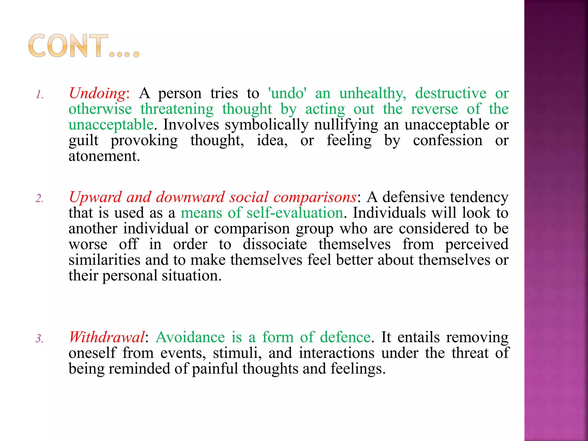 1. Undoing: A person tries to 'undo' an unhealthy, destructive or
otherwise threatening thought by acting out the reverse of the
unacceptable. Involves symbolically nullifying an unacceptable or
guilt provoking thought, idea, or feeling by confession or
atonement.
2. Upward and downward social comparisons: A defensive tendency
that is used as a means of self-evaluation. Individuals will look to
another individual or comparison group who are considered to be
worse off in order to dissociate themselves from perceived
similarities and to make themselves feel better about themselves or
their personal situation.
3. Withdrawal: Avoidance is a form of defence. It entails removing
oneself from events, stimuli, and interactions under the threat of
being reminded of painful thoughts and feelings.
 