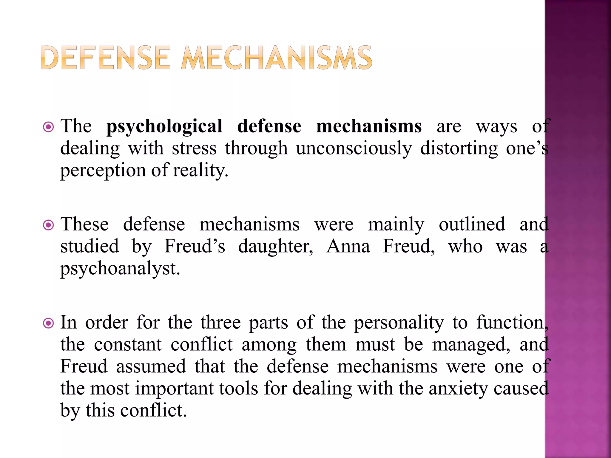  The psychological defense mechanisms are ways of
dealing with stress through unconsciously distorting one’s
perception of reality.
 These defense mechanisms were mainly outlined and
studied by Freud’s daughter, Anna Freud, who was a
psychoanalyst.
 In order for the three parts of the personality to function,
the constant conflict among them must be managed, and
Freud assumed that the defense mechanisms were one of
the most important tools for dealing with the anxiety caused
by this conflict.
 
