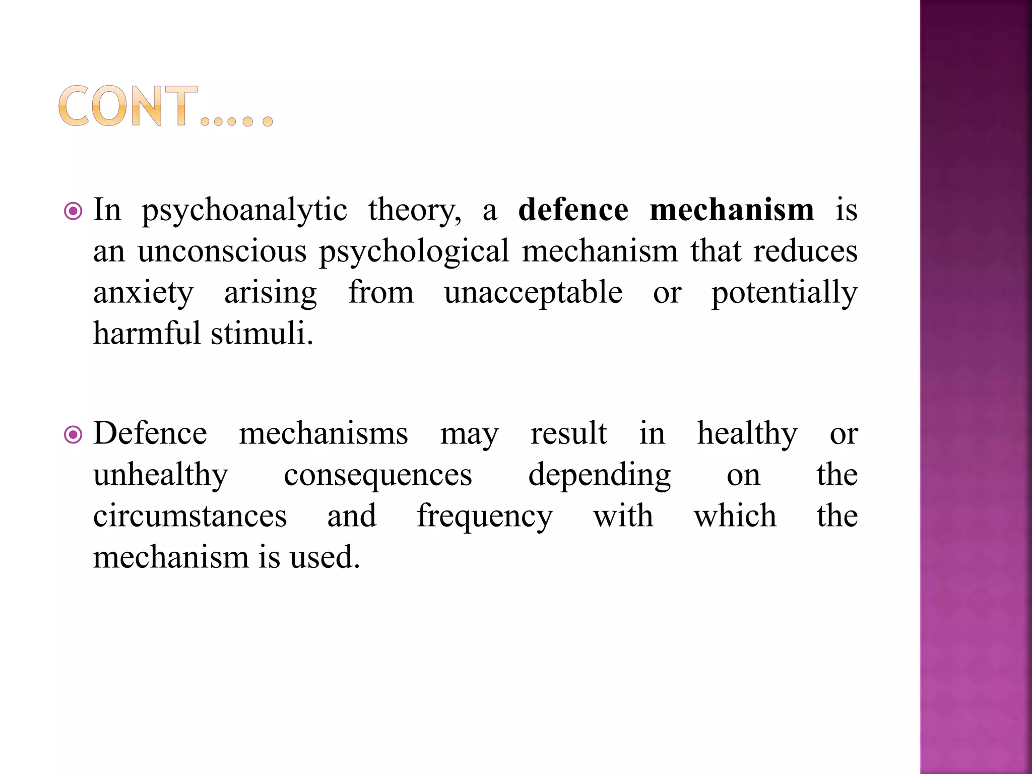  In psychoanalytic theory, a defence mechanism is
an unconscious psychological mechanism that reduces
anxiety arising from unacceptable or potentially
harmful stimuli.
 Defence mechanisms may result in healthy or
unhealthy consequences depending on the
circumstances and frequency with which the
mechanism is used.
 
