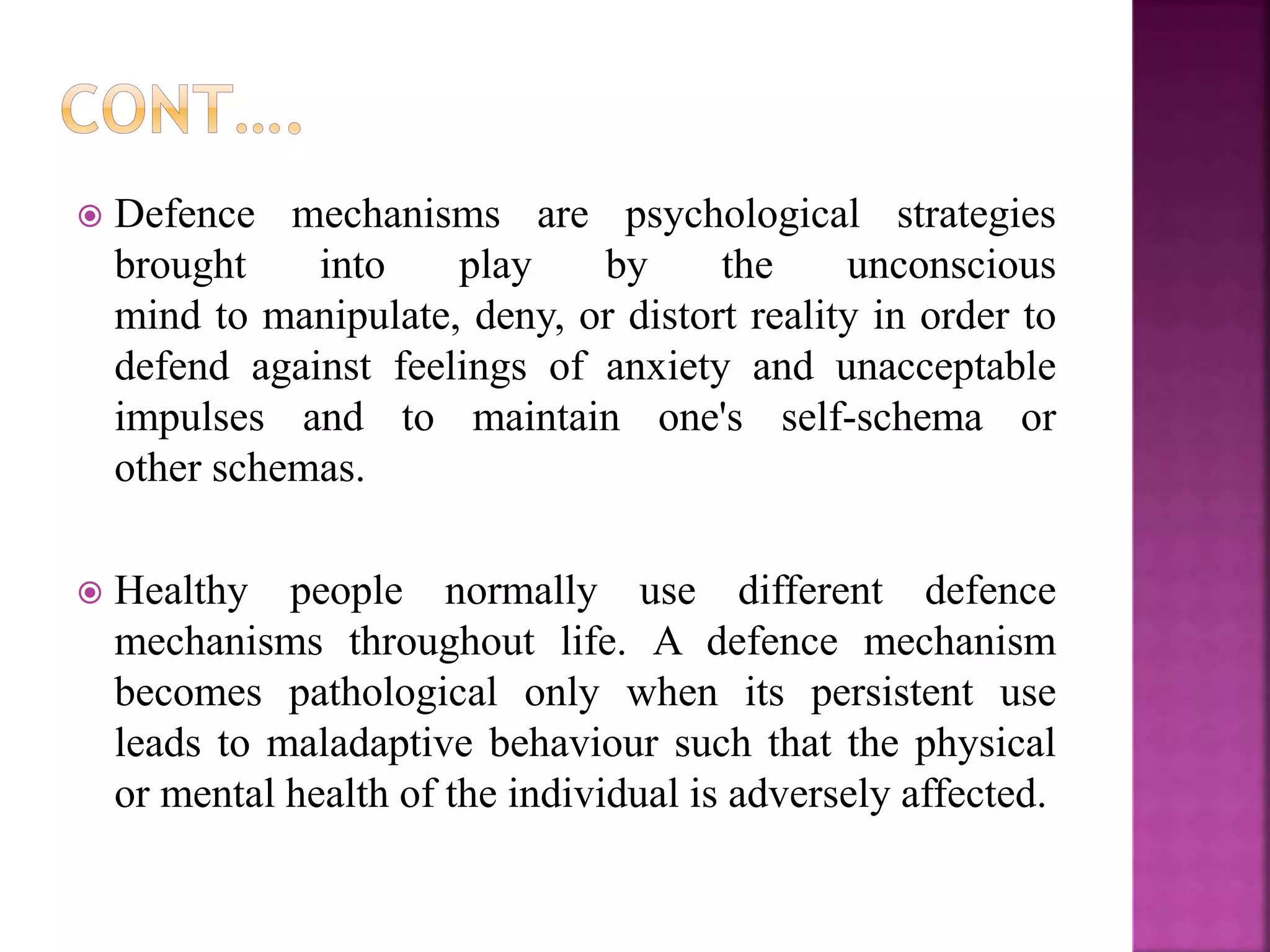  Defence mechanisms are psychological strategies
brought into play by the unconscious
mind to manipulate, deny, or distort reality in order to
defend against feelings of anxiety and unacceptable
impulses and to maintain one's self-schema or
other schemas.
 Healthy people normally use different defence
mechanisms throughout life. A defence mechanism
becomes pathological only when its persistent use
leads to maladaptive behaviour such that the physical
or mental health of the individual is adversely affected.
 