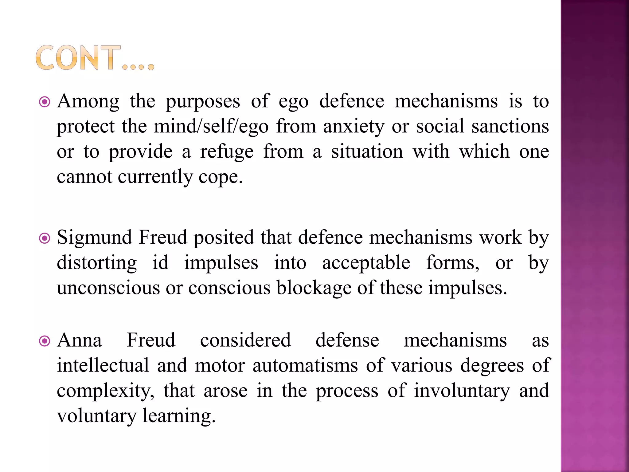  Among the purposes of ego defence mechanisms is to
protect the mind/self/ego from anxiety or social sanctions
or to provide a refuge from a situation with which one
cannot currently cope.
 Sigmund Freud posited that defence mechanisms work by
distorting id impulses into acceptable forms, or by
unconscious or conscious blockage of these impulses.
 Anna Freud considered defense mechanisms as
intellectual and motor automatisms of various degrees of
complexity, that arose in the process of involuntary and
voluntary learning.
 