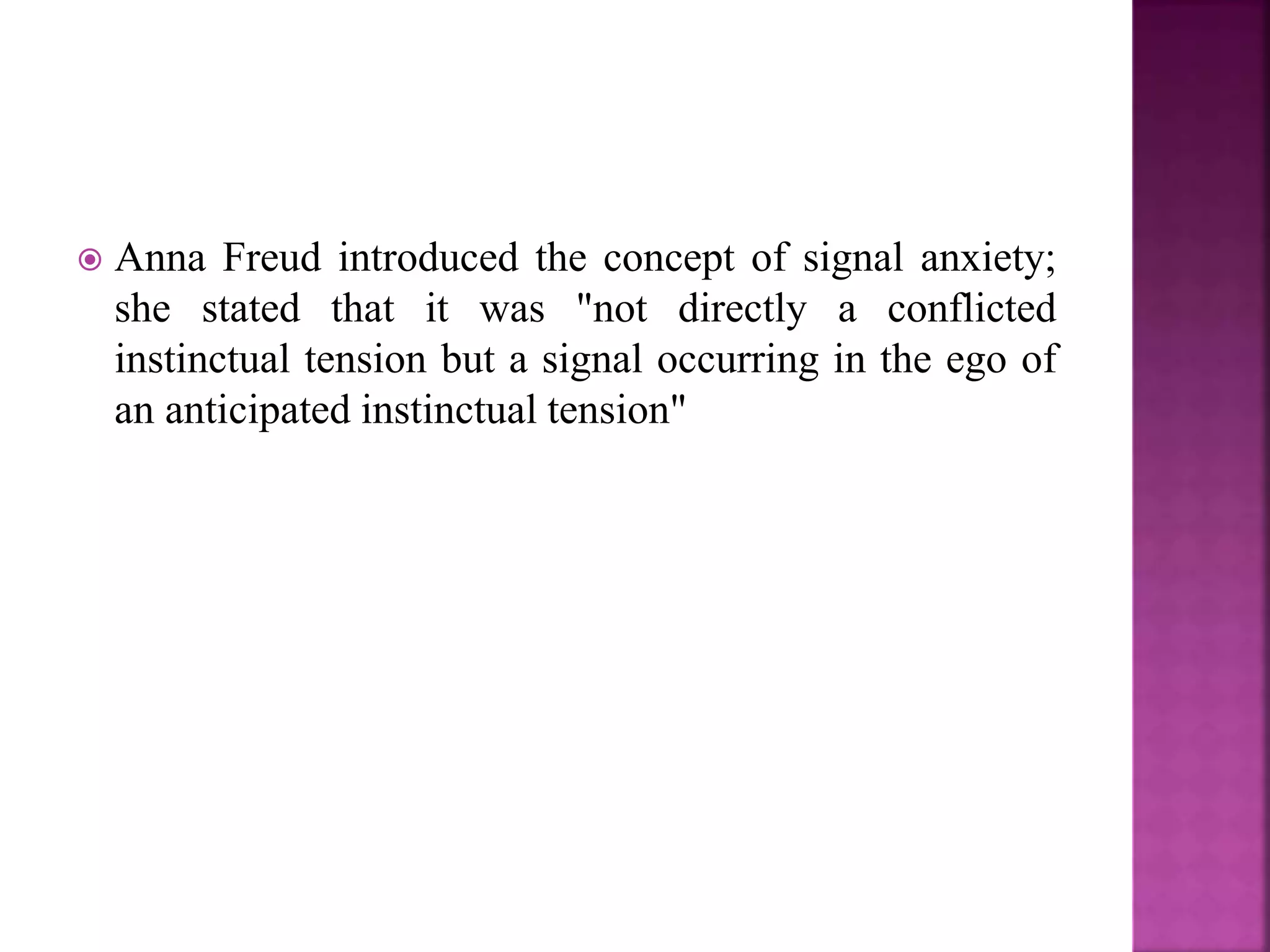 Anna Freud introduced the concept of signal anxiety;
she stated that it was "not directly a conflicted
instinctual tension but a signal occurring in the ego of
an anticipated instinctual tension"
 