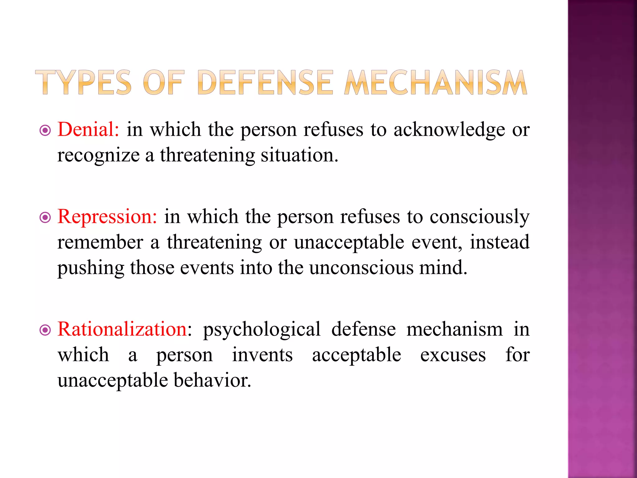  Denial: in which the person refuses to acknowledge or
recognize a threatening situation.
 Repression: in which the person refuses to consciously
remember a threatening or unacceptable event, instead
pushing those events into the unconscious mind.
 Rationalization: psychological defense mechanism in
which a person invents acceptable excuses for
unacceptable behavior.
 