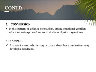CONTD….
5. CONVERSION:
• In this pattern of defence mechanism, strong emotional conflicts
which are not expressed are conv...