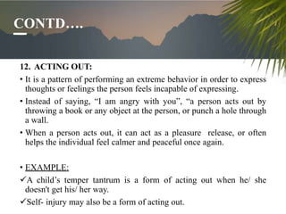 CONTD….
12. ACTING OUT:
• It is a pattern of performing an extreme behavior in order to express
thoughts or feelings the p...