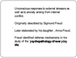 Unconscious responses to external stressors as
well as to anxiety arising from internal
conflict.
Originally described by Sigmund Freud
.
Later elaborated by his daughter , Anna Freud.
Freud identified defense mechanisms in his
study of the ‘psychopathology of ever yday
life’
 