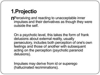 1.Projectio
nPerceiving and reacting to unacceptable inner
impulses and their derivatives as though they were
outside the self.
On a psychotic level, this takes the form of frank
delusions about external reality, usually
persecutory, includes both perception of one's own
feelings and those of another with subsequent
acting on the perception (psychotic paranoid
delusions).
Impulses may derive from id or superego
(hallucinated recriminations).
 
