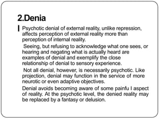 2.Denia
l Psychotic denial of external reality, unlike repression,
affects perception of external reality more than
perception of internal reality.
Seeing, but refusing to acknowledge what one sees, or
hearing and negating what is actually heard are
examples of denial and exemplify the close
relationship of denial to sensory experience.
Not all denial, however, is necessarily psychotic. Like
projection, denial may function in the service of more
neurotic or even adaptive objectives.
Denial avoids becoming aware of some painfu l aspect
of reality. At the psychotic level, the denied reality may
be replaced by a fantasy or delusion.
 
