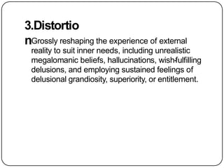 3.Distortio
nGrossly reshaping the experience of external
reality to suit inner needs, including unrealistic
megalomanic beliefs, hallucinations, wish-fulfilling
delusions, and employing sustained feelings of
delusional grandiosity, superiority, or entitlement.
 