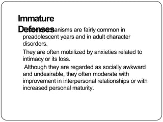 Immature
Defenses
These mechanisms are fairly common in
preadolescent years and in adult character
disorders.
They are often mobilized by anxieties related to
intimacy or its loss.
Although they are regarded as socially awkward
and undesirable, they often moderate with
improvement in interpersonal relationships or with
increased personal maturity.
 