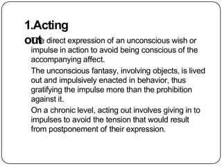 1.Acting
out
The direct expression of an unconscious wish or
impulse in action to avoid being conscious of the
accompanying affect.
The unconscious fantasy, involving objects, is lived
out and impulsively enacted in behavior, thus
gratifying the impulse more than the prohibition
against it.
On a chronic level, acting out involves giving in to
impulses to avoid the tension that would result
from postponement of their expression.
 