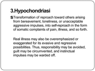 3.Hypochondriasi
sTransformation of reproach toward others arising
from bereavement, loneliness, or unacceptable
aggressive impulses, into self-reproach in the form
of somatic complaints of pain, illness, and so forth.
Real illness may also be overemphasized or
exaggerated for its evasive and regressive
possibilities. Thus, responsibility may be avoided,
guilt may be circumvented, and instinctual
impulses may be warded off.
 