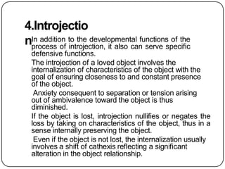 4.Introjectio
nIn addition to the developmental functions of the
process of introjection, it also can serve specific
defensive functions.
The introjection of a loved object involves the
internalization of characteristics of the object with the
goal of ensuring closeness to and constant presence
of the object.
Anxiety consequent to separation or tension arising
out of ambivalence toward the object is thus
diminished.
If the object is lost, introjection nullifies or negates the
loss by taking on characteristics of the object, thus in a
sense internally preserving the object.
Even if the object is not lost, the internalization usually
involves a shift of cathexis reflecting a significant
alteration in the object relationship.
 