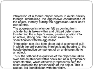 lntrojection of a feared object serves to avoid anxiety
through internalizing the aggressive characteristic of
the object, thereby putting the aggression under one's
own control.
The aggression is no longer felt as coming from
outside, but is taken within and utilized defensively,
thus turning the subject's weak, passive position into
an active, strong one. The classic example is
"identification with the aggressor.
"lntrojection can also take place out of a sense of guilt
in which the self-punishing introject is attributable to the
hostile destructive component of an ambivalent tie to
an object.
Thus, the self-punitive qualities of the object are taken
over and established within one's self as a symptom or
character trait, which effectively represents both the
destruction and the preservation of the object. This is
also cal led identification with the victim.
 