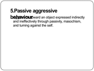 5.Passive aggressive
behaviour
Aggression toward an object expressed indirectly
and ineffectively through passivity, masochism,
and turning against the self.
 