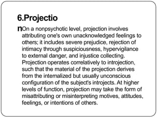 6.Projectio
nOn a nonpsychotic level, projection involves
attributing one's own unacknowledged feelings to
others; it includes severe prejudice, rejection of
intimacy through suspiciousness, hypervigilance
to external danger, and injustice collecting.
Projection operates correlatively to introjection,
such that the material of the projection derives
from the internalized but usually unconscious
configuration of the subject's introjects. At higher
levels of function, projection may take the form of
misattributing or misinterpreting motives, attitudes,
feelings, or intentions of others.
 