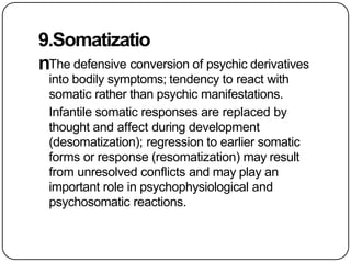 9.Somatizatio
nThe defensive conversion of psychic derivatives
into bodily symptoms; tendency to react with
somatic rather than psychic manifestations.
Infantile somatic responses are replaced by
thought and affect during development
(desomatization); regression to earlier somatic
forms or response (resomatization) may result
from unresolved conflicts and may play an
important role in psychophysiological and
psychosomatic reactions.
 
