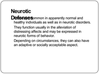 Neurotic
Defenses
These are common in apparently normal and
healthy individuals as well as in neurotic disorders.
They function usually in the alleviation of
distressing affects and may be expressed in
neurotic forms of behavior.
Depending on circumstances, they can also have
an adaptive or socially acceptable aspect.
 