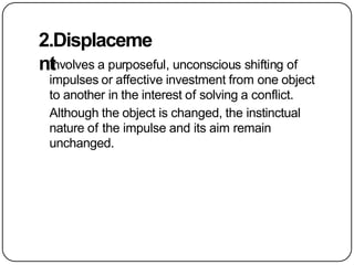 2.Displaceme
nt
Involves a purposeful, unconscious shifting of
impulses or affective investment from one object
to another in the interest of solving a conflict.
Although the object is changed, the instinctual
nature of the impulse and its aim remain
unchanged.
 