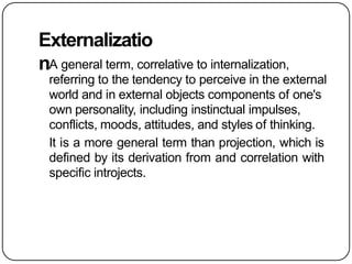 Externalizatio
nA general term, correlative to internalization,
referring to the tendency to perceive in the external
world and in external objects components of one's
own personality, including instinctual impulses,
conflicts, moods, attitudes, and styles of thinking.
It is a more general term than projection, which is
defined by its derivation from and correlation with
specific introjects.
 